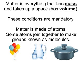 Matter is everything that has mass
and takes up a space (has volume).
These conditions are mandatory.
Matter is made of atoms.
Some atoms join together to make
groups known as molecules.
 
