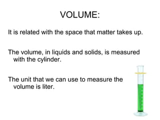 VOLUME:
It is related with the space that matter takes up.
The volume, in liquids and solids, is measured
with the cylinder.
The unit that we can use to measure the
volume is liter.
 