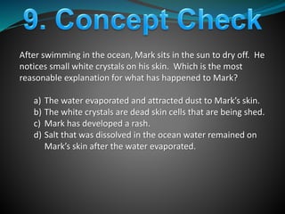 After swimming in the ocean, Mark sits in the sun to dry off. He
notices small white crystals on his skin. Which is the most
reasonable explanation for what has happened to Mark?
a) The water evaporated and attracted dust to Mark’s skin.
b) The white crystals are dead skin cells that are being shed.
c) Mark has developed a rash.
d) Salt that was dissolved in the ocean water remained on
Mark’s skin after the water evaporated.
 