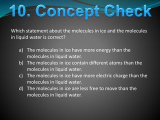 Which statement about the molecules in ice and the molecules
in liquid water is correct?
a) The molecules in ice have more energy than the
molecules in liquid water.
b) The molecules in ice contain different atoms than the
molecules in liquid water.
c) The molecules in ice have more electric charge than the
molecules in liquid water.
d) The molecules in ice are less free to move than the
molecules in liquid water.
 