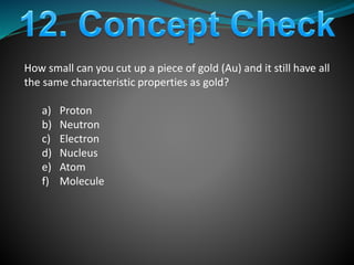 How small can you cut up a piece of gold (Au) and it still have all
the same characteristic properties as gold?
a) Proton
b) Neutron
c) Electron
d) Nucleus
e) Atom
f) Molecule
 
