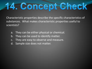 Characteristic properties describe the specific characteristics of
substances. What makes characteristic properties useful to
scientists?
a. They can be either physical or chemical.
b. They can be used to identify matter.
c. They are easy to observe and measure.
d. Sample size does not matter.
 