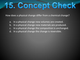 How does a physical change differ from a chemical change?
a. In a physical change new volumes are created.
b. In a physical change new materials are produced.
c. In a physical change the composition is unchanged.
d. In a physical change the change is reversible.
 
