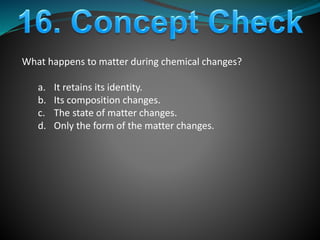 What happens to matter during chemical changes?
a. It retains its identity.
b. Its composition changes.
c. The state of matter changes.
d. Only the form of the matter changes.
 