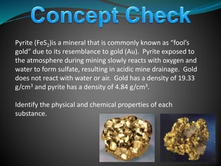 Pyrite (FeS2)is a mineral that is commonly known as “fool’s
gold” due to its resemblance to gold (Au). Pyrite exposed to
the atmosphere during mining slowly reacts with oxygen and
water to form sulfate, resulting in acidic mine drainage. Gold
does not react with water or air. Gold has a density of 19.33
g/cm3 and pyrite has a density of 4.84 g/cm3.
Identify the physical and chemical properties of each
substance.
 