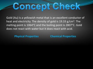 Gold (Au) is a yellowish metal that is an excellent conductor of
heat and electricity. The density of gold is 19.33 g/cm3. The
melting point is 1064°C and the boiling point is 2807°C. Gold
does not react with water but it does react with acid.
Physical Properties Chemical Properties
 