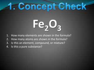 Fe2O3
1. How many elements are shown in the formula?
2. How many atoms are shown in the formula?
3. Is this an element, compound, or mixture?
4. Is this a pure substance?
 