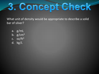 What unit of density would be appropriate to describe a solid
bar of silver?
a. g/mL
b. g/cm3
c. oz/ft3
d. kg/L
 