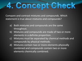 Compare and contrast mixtures and compounds. Which
statement is true about mixtures and compounds?
a) Both mixtures and compounds are the same
throughout.
b) Mixtures and compounds are made of two or more
elements in a definite proportion.
c) Mixtures must be separated by chemical methods and
compounds by physical methods.
d) Mixtures contain two or more elements physically
combined and compounds contain two or more
elements chemically combined.
 