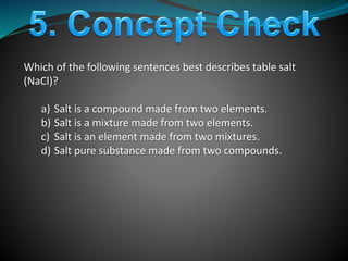 Which of the following sentences best describes table salt
(NaCl)?
a) Salt is a compound made from two elements.
b) Salt is a mixture made from two elements.
c) Salt is an element made from two mixtures.
d) Salt pure substance made from two compounds.
 