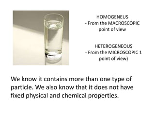 HOMOGENEUS
                          - From the MACROSCOPIC
                                point of view


                               HETEROGENEOUS
                          - From the MICROSCOPIC 1
                                point of view)



We know it contains more than one type of
particle. We also know that it does not have
fixed physical and chemical properties.
 