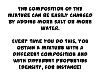 The composition of the
mixture can be easily changed
by adding more salt or more
           water.

 Every time you do this, you
   obtain a mixture with a
 different composition and
 with different properties
    (density, for instance)
 