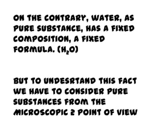 On the contrary, water, as
pure substance, has a fixed
composition, a fixed
formula. (H2O)


But to undesrtand this fact
we have to consider pure
substances from the
MICROSCOPIC 2 point of view
 