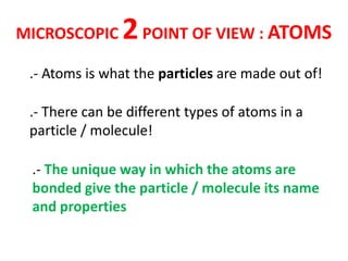 MICROSCOPIC     2 POINT OF VIEW : ATOMS
 .- Atoms is what the particles are made out of!

 .- There can be different types of atoms in a
 particle / molecule!

 .- The unique way in which the atoms are
 bonded give the particle / molecule its name
 and properties
 