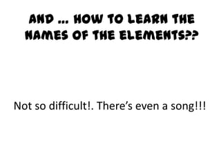 And … how to learn the
  names of the elements??




Not so difficult!. There’s even a song!!!
 