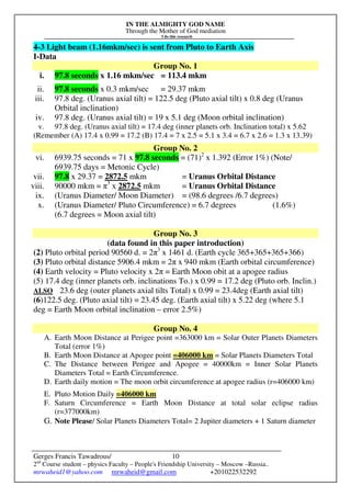 IN THE ALMIGHTY GOD NAME
Through the Mother of God mediation
I do this research
Gerges Francis Tawadrous/
2nd
Course student – physics Faculty – People's Friendship University – Moscow –Russia..
mrwaheid1@yahoo.com mrwaheid@gmail.com +201022532292
10
4-3 Light beam (1.16mkm/sec) is sent from Pluto to Earth Axis
I-Data
Group No. 1
i. 97.8 seconds x 1.16 mkm/sec = 113.4 mkm
ii. 97.8 seconds x 0.3 mkm/sec = 29.37 mkm
iii. 97.8 deg. (Uranus axial tilt) = 122.5 deg (Pluto axial tilt) x 0.8 deg (Uranus
Orbital inclination)
iv. 97.8 deg. (Uranus axial tilt) = 19 x 5.1 deg (Moon orbital inclination)
v. 97.8 deg. (Uranus axial tilt) = 17.4 deg (inner planets orb. Inclination total) x 5.62
(Remember (A) 17.4 x 0.99 = 17.2 (B) 17.4 = 7 x 2.5 = 5.1 x 3.4 = 6.7 x 2.6 = 1.3 x 13.39)
Group No. 2
vi. 6939.75 seconds = 71 x 97.8 seconds = (71)2
x 1.392 (Error 1%) (Note/
6939.75 days = Metonic Cycle)
vii. 97.8 x 29.37 = 2872.5 mkm = Uranus Orbital Distance
viii. 90000 mkm = π3
x 2872.5 mkm = Uranus Orbital Distance
ix. (Uranus Diameter/ Moon Diameter) = (98.6 degrees /6.7 degrees)
x. (Uranus Diameter/ Pluto Circumference) = 6.7 degrees (1.6%)
(6.7 degrees = Moon axial tilt)
Group No. 3
(data found in this paper introduction)
(2) Pluto orbital period 90560 d. = 2π3
x 1461 d. (Earth cycle 365+365+365+366)
(3) Pluto orbital distance 5906.4 mkm = 2π x 940 mkm (Earth orbital circumference)
(4) Earth velocity = Pluto velocity x 2π = Earth Moon obit at a apogee radius
(5) 17.4 deg (inner planets orb. inclinations To.) x 0.99 = 17.2 deg (Pluto orb. Inclin.)
ALSO 23.6 deg (outer planets axial tilts Total) x 0.99 = 23.4deg (Earth axial tilt)
(6)122.5 deg. (Pluto axial tilt) = 23.45 deg. (Earth axial tilt) x 5.22 deg (where 5.1
deg = Earth Moon orbital inclination – error 2.5%)
Group No. 4
A. Earth Moon Distance at Perigee point =363000 km = Solar Outer Planets Diameters
Total (error 1%)
B. Earth Moon Distance at Apogee point =406000 km = Solar Planets Diameters Total
C. The Distance between Perigee and Apogee = 40000km = Inner Solar Planets
Diameters Total = Earth Circumference.
D. Earth daily motion = The moon orbit circumference at apogee radius (r=406000 km)
E. Pluto Motion Daily =406000 km
F. Saturn Circumference = Earth Moon Distance at total solar eclipse radius
(r=377000km)
G. Note Please/ Solar Planets Diameters Total= 2 Jupiter diameters + 1 Saturn diameter
 