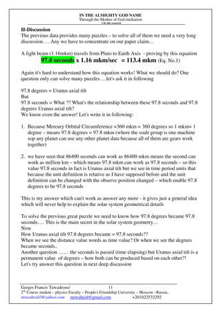 IN THE ALMIGHTY GOD NAME
Through the Mother of God mediation
I do this research
Gerges Francis Tawadrous/
2nd
Course student – physics Faculty – People's Friendship University – Moscow –Russia..
mrwaheid1@yahoo.com mrwaheid@gmail.com +201022532292
11
II-Discussion
The previous data provides many puzzles – to solve all of them we need a very long
discussion…. Any we have to concentrate on our paper claim…
A light beam (1.16mkm) travels from Pluto to Earth Axis - proving by this equation
97.8 seconds x 1.16 mkm/sec = 113.4 mkm (Eq. No.1)
Again it's hard to understand how this equation works! What we should do? One
question only can solve many puzzles….let's ask it in following
97.8 degrees = Uranus axial tilt
But
97.8 seconds = What ?? What's the relationship between these 97.8 seconds and 97.8
degrees Uranus axial tilt?
We know even the answer! Let's write it in following:
1. Because Mercury Orbital Circumference =360 mkm = 360 degrees so 1 mkm= 1
degree – means 97.8 degrees = 97.8 mkm (where the soalr group is one machine
sop any planet can use any other planet data because all of them are gears work
together)
2. we have seen that 86400 seconds can work as 86400 mkm means the second can
work as million km – which means 97.8 mkm can work as 97.8 seconds – so this
value 97.8 seconds in fact is Uranus axial tilt but we see in time period units that
because the unit definition is relative as I have supposed before and the unit
definition can be changed with the observe position changed – which enable 97.8
degrees to be 97.8 seconds
This is my answer which can't work as answer any more - it gives just a general idea
which will never help to explain the solar system geometrical details
To solve the previous great puzzle we need to know how 97.8 degrees became 97.8
seconds…. This is the main secret in the solar system geometry…
Now
How Uranus axial tilt 97.8 degrees became = 97.8 seconds??
When we see the distance value words as time value? Or when we see the degrees
became seconds..
Another question …… the seconds is passed (time elapsing) but Uranus axial tilt is a
permanent value of degrees – how both can be produced based on each other?!
Let's try answer this question in next deep discussion
 