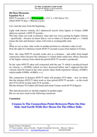 IN THE ALMIGHTY GOD NAME
Through the Mother of God mediation
I do this research
Gerges Francis Tawadrous/
2nd
Course student – physics Faculty – People's Friendship University – Moscow –Russia..
mrwaheid1@yahoo.com mrwaheid@gmail.com +201022532292
12
III-More Discussion
Equation No. 6
6939.75 seconds = 71 x 97.8 seconds = (71)2
x 1.392 (Error 1%)
(Note/ 6939.75 days = Metonic Cycle)
Let's start the story from the beginning…
Light with known velocity (0.3 mkm/sec)b travels from Jupiter to Uranus (2088
mkm) in a period = 6939.75 seconds –
The time value can work as distance value and vice versa causing by higher velocity
– specifically – because we know that (x =ct) so when c=1 based on that x = t which
means the time and distance values will work as exchangeable units
i.e.
What we see as time value works in another position as a distance value (x=ct)
Now the light (0.3 mkm/sec) needs 6939.75 seconds to pass from Jupiter to Uranus
Now the value 6939.75 seconds works also as a distance – and suffer from length
contraction effect because this (distance) is found under relativistic effects (because
of the higher velocity from which the period 6939.75 seconds is produced)
So the value 6939.75 mkm will contracted with the rate 71 which is produced based
on velocity v2 =0.9999c (which we have discussed before and I supposed that this
velocity must be found in the solar system where Earth registered velocity =0.0001c
which enable 0.9999c +0.0001c = c)
The contraction of distance 6939.75 mkm will produce 97.8 mkm – now we know
that the distance 6939.75 mkm work as time period 6939.75 seconds – so the result
also 97.8 will be in time units 97.8 seconds…
But the distance 97.8 mkm still found and create Uranus axial tilt 97.8 degrees
This data discussion we should complete in another paper
But we can now reach to the following conclusion
Conclusion
Uranus Is The Connection Point Between Pluto On One
Side And Earth With Her Moon On The Other Side-
 
