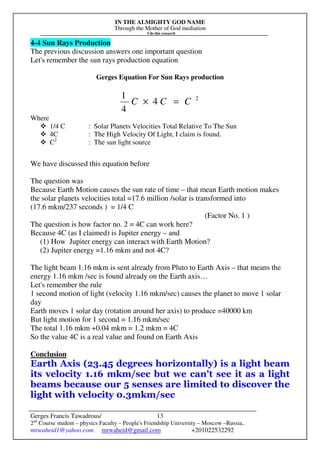 IN THE ALMIGHTY GOD NAME
Through the Mother of God mediation
I do this research
Gerges Francis Tawadrous/
2nd
Course student – physics Faculty – People's Friendship University – Moscow –Russia..
mrwaheid1@yahoo.com mrwaheid@gmail.com +201022532292
13
4-4 Sun Rays Production
The previous discussion answers one important question
Let's remember the sun rays production equation
Gerges Equation For Sun Rays production
2
4
4
1
CCC =×
Where
1/4 C : Solar Planets Velocities Total Relative To The Sun
4C : The High Velocity Of Light, I claim is found.
C2
: The sun light source
We have discussed this equation before
The question was
Because Earth Motion causes the sun rate of time – that mean Earth motion makes
the solar planets velocities total =17.6 million /solar is transformed into
(17.6 mkm/237 seconds ) = 1/4 C
(Factor No. 1 )
The question is how factor no. 2 = 4C can work here?
Because 4C (as I claimed) is Jupiter energy – and
(1) How Jupiter energy can interact with Earth Motion?
(2) Jupiter energy =1.16 mkm and not 4C?
The light beam 1.16 mkm is sent already from Pluto to Earth Axis – that means the
energy 1.16 mkm /sec is found already on the Earth axis…
Let's remember the rule
1 second motion of light (velocity 1.16 mkm/sec) causes the planet to move 1 solar
day
Earth moves 1 solar day (rotation around her axis) to produce =40000 km
But light motion for 1 second = 1.16 mkm/sec
The total 1.16 mkm +0.04 mkm = 1.2 mkm = 4C
So the value 4C is a real value and found on Earth Axis
Conclusion
Earth Axis (23.45 degrees horizontally) is a light beam
its velocity 1.16 mkm/sec but we can't see it as a light
beams because our 5 senses are limited to discover the
light with velocity 0.3mkm/sec
 