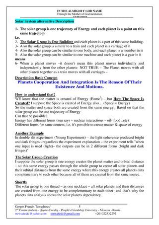 IN THE ALMIGHTY GOD NAME
Through the Mother of God mediation
I do this research
Gerges Francis Tawadrous/
2nd
Course student – physics Faculty – People's Friendship University – Moscow –Russia..
mrwaheid1@yahoo.com mrwaheid@gmail.com +201022532292
5
Solar System alternative Description
1- The solar group is one trajectory of Energy and each planet is a point on this
same trajectory
i.e.
2- The Solar Group is One Building and each planet is a part of this same building-
3- Also the solar group is similar to a train and each planet is a carriage of it.
4- Also the solar group can be similar to one body, and each planet is a member in it
5- Also the solar group can be similar to one machine and each planet is a gear in it
means
6- When a planet moves –it doesn't mean this planet moves individually and
independently from the other planets- NOT TRUE – The Planet moves with all
other planets together as a train moves with all carriages –
Description Basic Concept
Planets Cooperation And Integration Is The Reason Of Their
Existence And Motions.
How to understand that?
WE know that the matter is created of Energy (E=mc2
) – but How The Space Is
Created? I suppose the Space is created of Energy also… (Space = Energy)
So the matter and space both are created from the same energy.. Based on that the
solar group can be one trajectory of Energy
Can that be possible?
Energy has different forms (sun rays – nuclear interactions – oil- food ..etc)
Different forms for same content, i.e. it's possible to create matter & space of energy
Another Example
In double slit experiment (Young Experiment) – the light coherence produced bright
and dark fringes –regardless the experiment explanation – the experiment tells "when
one input is used (light)– the outputs can be in 2 different forms (bright and dark
fringes)"
The Solar Group Creation
I suppose the solar group is one energy creates the planet matter and orbital distance
– so this same energy passes through the whole group to create all solar planets and
their orbital distances from the same energy where this energy creates all planets data
complementary to each other because all of them are created from the same source.
Shortly
The solar group is one thread – as one necklace – all solar planets and their distances
are created from one energy to be complementary to each other- and that's why the
planets data analysis shows the solar planets dependency.
 