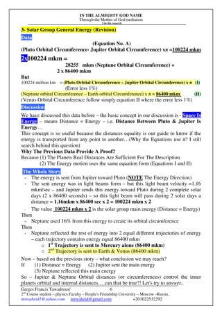 IN THE ALMIGHTY GOD NAME
Through the Mother of God mediation
I do this research
Gerges Francis Tawadrous/
2nd
Course student – physics Faculty – People's Friendship University – Moscow –Russia..
mrwaheid1@yahoo.com mrwaheid@gmail.com +201022532292
6
3- Solar Group General Energy (Revision)
Data
(Equation No. A)
(Pluto Orbital Circumference- Jupiter Orbital Circumference) xπ =100224 mkm
2x100224 mkm =
28255 mkm (Neptune Orbital Circumference) +
2 x 86400 mkm
But
100224 million km = (Pluto Orbital Circumference – Jupiter Orbital Circumference) x π (I)
(Error less 1%)
(Neptune orbital Circumference – Earth orbital Circumference) x π = 86400 mkm (II)
(Venus Orbital Circumference follow simply equation II where the error less 1%)
Discussion
We have discussed this data before – the basic concept in our discussion is - Space Is
Energy – means Distance = Energy – i.e. Distance Between Pluto & Jupiter Is
Energy…
This concept is so useful because the distances equality is our guide to know if the
energy is transported from any point to another…(Why the Equations use π? I still
search behind this question)
Why The Previous Data Provide A Proof?
Because (1) The Planets Real Distances Are Sufficient For The Description
(2) The Energy motion uses the same equation form (Equations I and II)
The Whole Story
- The energy is sent from Jupiter toward Pluto (NOTE The Energy Direction)
- The sent energy was in light beams form – but this light beam velocity =1.16
mkm/sec – and Jupiter sends this energy toward Pluto during 2 complete solar
days (2 x 86400 seconds) – so this light beam will pass during 2 solar days a
distance = 1.16mkm x 86400 sec x 2 = 100224 mkm x 2
- The value 100224 mkm x 2 is the solar group main energy (Distance = Energy)
Then
- Neptune used 16% from this energy to create its orbital circumference
Then
- Neptune reflected the rest of energy into 2 equal different trajectories of energy
– each trajectory contains energy equal 86400 mkm
o 1st
Trajectory is sent to Mercury alone (86400 mkm)
o 2nd
Trajectory is sent to Earth & Venus (86400 mkm)
Now – based on the previous story – what conclusion we may reach?
If (1) Distance = Energy (2) Jupiter sent the main energy
(3) Neptune reflected this main energy
So – Jupiter & Neptune Orbital distances (or circumferences) control the inner
planets orbital and internal distances… can that be true?! Let's try to answer..
 