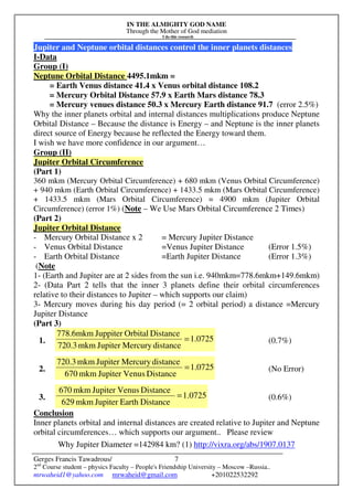 IN THE ALMIGHTY GOD NAME
Through the Mother of God mediation
I do this research
Gerges Francis Tawadrous/
2nd
Course student – physics Faculty – People's Friendship University – Moscow –Russia..
mrwaheid1@yahoo.com mrwaheid@gmail.com +201022532292
7
Jupiter and Neptune orbital distances control the inner planets distances
I-Data
Group (I)
Neptune Orbital Distance 4495.1mkm =
= Earth Venus distance 41.4 x Venus orbital distance 108.2
= Mercury Orbital Distance 57.9 x Earth Mars distance 78.3
= Mercury venues distance 50.3 x Mercury Earth distance 91.7 (error 2.5%)
Why the inner planets orbital and internal distances multiplications produce Neptune
Orbital Distance – Because the distance is Energy – and Neptune is the inner planets
direct source of Energy because he reflected the Energy toward them.
I wish we have more confidence in our argument…
Group (II)
Jupiter Orbital Circumference
(Part 1)
360 mkm (Mercury Orbital Circumference) + 680 mkm (Venus Orbital Circumference)
+ 940 mkm (Earth Orbital Circumference) + 1433.5 mkm (Mars Orbital Circumference)
+ 1433.5 mkm (Mars Orbital Circumference) = 4900 mkm (Jupiter Orbital
Circumference) (error 1%) (Note – We Use Mars Orbital Circumference 2 Times)
(Part 2)
Jupiter Orbital Distance
- Mercury Orbital Distance x 2 = Mercury Jupiter Distance
- Venus Orbital Distance =Venus Jupiter Distance (Error 1.5%)
- Earth Orbital Distance =Earth Jupiter Distance (Error 1.3%)
(Note
1- (Earth and Jupiter are at 2 sides from the sun i.e. 940mkm=778.6mkm+149.6mkm)
2- (Data Part 2 tells that the inner 3 planets define their orbital circumferences
relative to their distances to Jupiter – which supports our claim)
3- Mercury moves during his day period (= 2 orbital period) a distance =Mercury
Jupiter Distance
(Part 3)
1. 0725.1
distanceMercuryJupitermkm720.3
DistanceOrbitalJuppitermkm6.778
= (0.7%)
2. 1.0725
DistanceVenusJupitermkm670
distanceMercuryJupitermkm720.3
= (No Error)
3. 1.0725
DistanceEarthJupitermkm629
DistanceVenusJupitermkm670
= (0.6%)
Conclusion
Inner planets orbital and internal distances are created relative to Jupiter and Neptune
orbital circumferences… which supports our argument.. Please review
Why Jupiter Diameter =142984 km? (1) http://vixra.org/abs/1907.0137
 