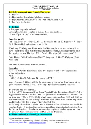 IN THE ALMIGHTY GOD NAME
Through the Mother of God mediation
I do this research
Gerges Francis Tawadrous/
2nd
Course student – physics Faculty – People's Friendship University – Moscow –Russia..
mrwaheid1@yahoo.com mrwaheid@gmail.com +201022532292
8
4- A light beam sent from Pluto to Earth Axis
4-1 Preface
4-2 Pluto motion depends on light beam motion
4-3 Light beam (1.16mkm/sec) is sent from Pluto to Earth Axis
4-4 Sun Rays production
4-1 Preface
Is this paper easy to be written?!
Let's explain how it’s complex to manage these arguments…..
Let's see Equation No.6 in interlocution Data
Equation No. (6)
122.5 deg. (Pluto axial tilt) = 23.45 deg. (Earth axial tilt) x 5.22 deg (where 5.1 deg =
Earth Moon orbital inclination – error 2.5%)
Why I used 23.45 degrees (Earth Axial tilt)? Because the error in equation will be
2.5% - but If I use outer planets orbital inclinations total (23.6 degrees) in this case
the equation error will be just 1.7%..... So why I have used the greater error?!!
Outer Planets Orbital Inclinations Total 23.6 degrees x 0.99 = 23.45 degree (Earth
Axial Tilt)
The rate 0.99 is unknown but used widely…
Examples
Inner Planets Orbital Inclinations Total 17.4 degrees x 0.99 = 17.2 degree (Pluto
orbital inclination)
Also
(180/2π) x 0.99 = 28.3 degrees (Neptune Axial Tilt)
using of the rate 0.99 is so wide in the solar group geometry but I don’t now yet its
geometrical importance or role… that's why I try to summarize the discussion
the previous data tells us that…
Earth Axial Tilt is produced from Outer Planets Orbital Inclinations Total 23.6 deg.
by geometrical effect of the rate 0.99 – the geometrical mechanism still obscure – but
we know that (23.6 x 0.99 = 23.4) which means both numbers (23.4 and 23.6) are
related to each and we can use any of them in place of the other – that's why I have
used the value 23.4 deg in place of the value 23.6 deg…
So in many discussions – while I try to summarize the discussion and avoid the
complex details – I use the direct values to provide an approximate description about
the data explanation… that doesn't mean we ignore planet data but means we avoid
the complex details only and save The Data General Direction.
4-2 Pluto motion depends on light beam motion
 