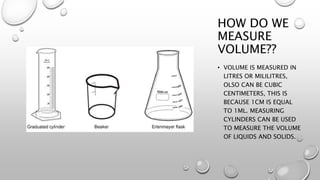 HOW DO WE
MEASURE
VOLUME??
• VOLUME IS MEASURED IN
LITRES OR MILILITRES,
OLSO CAN BE CUBIC
CENTIMETERS, THIS IS
BECAUSE 1CM IS EQUAL
TO 1ML. MEASURING
CYLINDERS CAN BE USED
TO MEASURE THE VOLUME
OF LIQUIDS AND SOLIDS.
 