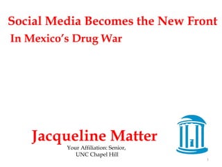 Social Media Becomes the New Front 
In Mexico’s Drug War 
Jacqueline Matter 
Your Affiliation: Senior, 
UNC Chapel Hill 
1 
 