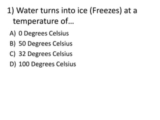 A) 0 Degrees Celsius
B) 50 Degrees Celsius
C) 32 Degrees Celsius
D) 100 Degrees Celsius
1) Water turns into ice (Freezes) at a
temperature of…
 
