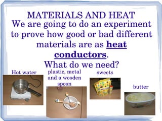 MATERIALS AND HEAT We are going to do an experiment to prove how good or bad different materials are as  heat conductors . What do we need? Hot water plastic, metal and a wooden spoon sweets butter 