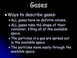 Gases
 Ways to describe gases:
 ALL gases have no definite volume.
 ALL gases take the shape of their
container, filling all of the available
space.
 The particles in a gas are spread out
in the available space.
 The particles move easily through the
available space.
 