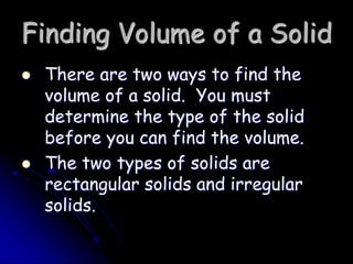 Finding Volume of a Solid
 There are two ways to find the
volume of a solid. You must
determine the type of the solid
before you can find the volume.
 The two types of solids are
rectangular solids and irregular
solids.
 
