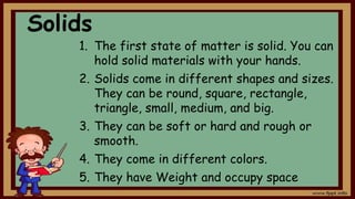 Solids
1. The first state of matter is solid. You can
hold solid materials with your hands.
2. Solids come in different shapes and sizes.
They can be round, square, rectangle,
triangle, small, medium, and big.
3. They can be soft or hard and rough or
smooth.
4. They come in different colors.
5. They have Weight and occupy space
 