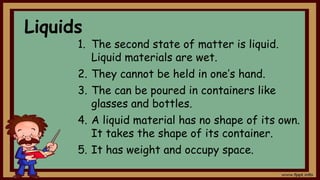 Liquids
1. The second state of matter is liquid.
Liquid materials are wet.
2. They cannot be held in one’s hand.
3. The can be poured in containers like
glasses and bottles.
4. A liquid material has no shape of its own.
It takes the shape of its container.
5. It has weight and occupy space.
 