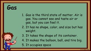Gas
1. Gas is the third state of matter. Air is
gas. You cannot see and taste air or
gas, but you can feel it.
2. It has no shape, color, and size but has
weight.
3. It takes the shape of its container.
4. It makes the balloon, ball, and tire big.
5. It occupies space
 