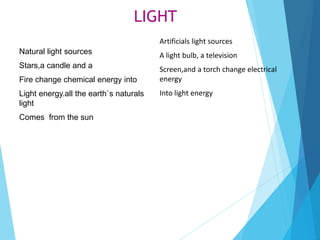 LIGHT
Artificials light sources
A light bulb, a television
Screen,and a torch change electrical
energy
Into light energy
Natural light sources
Stars,a candle and a
Fire change chemical energy into
Light energy.all the earth`s naturals
light
Comes from the sun
 
