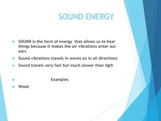 SOUND ENERGY
 SOUND is the form of energy that allows us to hear
things because it makes the air vibrations enter our
ears
 Sound vibrations travels in waves an in all directions
 Sound travels very fast but much slower than ligth
 Examples
 Wood
 