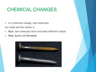 CHEMICAL CHANGES
 In a chemical change, new molecules
are made and the matter is
 Rust new molecules form and make different matter
 Rust, burns and ferments
 