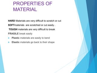 PROPERTIES OF
MATERIAL
HARD Materials are very difficult to scratch or cut
SOFTmaterials are scratched or cut easily .
TOUGH materials are very difficult to break
FRAGILE break easily
 Plastic materials are easily to bend
 Elastic materials go back to their shape
 