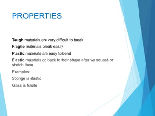 PROPERTIES
Tough materials are very difficult to break
Fragile materials break easily
Plastic materials are easy to bend
Elastic materials go back to their shape after we squash or
stretch them
Examples:
Sponge is elastic
Glass is fragile
 