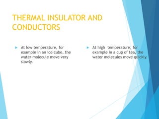 THERMAL INSULATOR AND
CONDUCTORS
 At low temperature, for
example in an ice cube, the
water molecule move very
slowly.
 At high temperature, for
example in a cup of tea, the
water molecules move quickly.
 