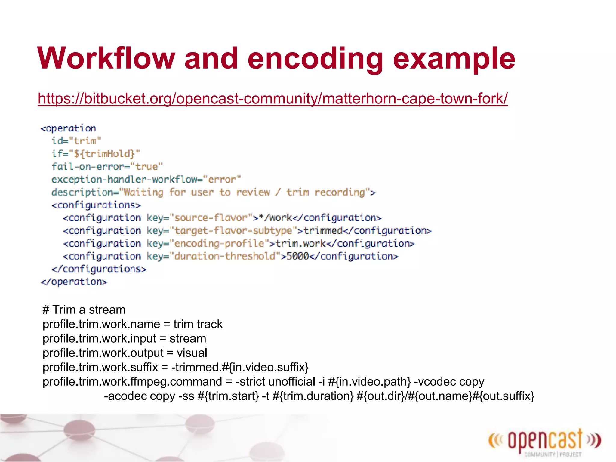 Workflow and encoding example
https://bitbucket.org/opencast-community/matterhorn-cape-town-fork/
# Trim a stream
profile.trim.work.name = trim track
profile.trim.work.input = stream
profile.trim.work.output = visual
profile.trim.work.suffix = -trimmed.#{in.video.suffix}
profile.trim.work.ffmpeg.command = -strict unofficial -i #{in.video.path} -vcodec copy
-acodec copy -ss #{trim.start} -t #{trim.duration} #{out.dir}/#{out.name}#{out.suffix}
 