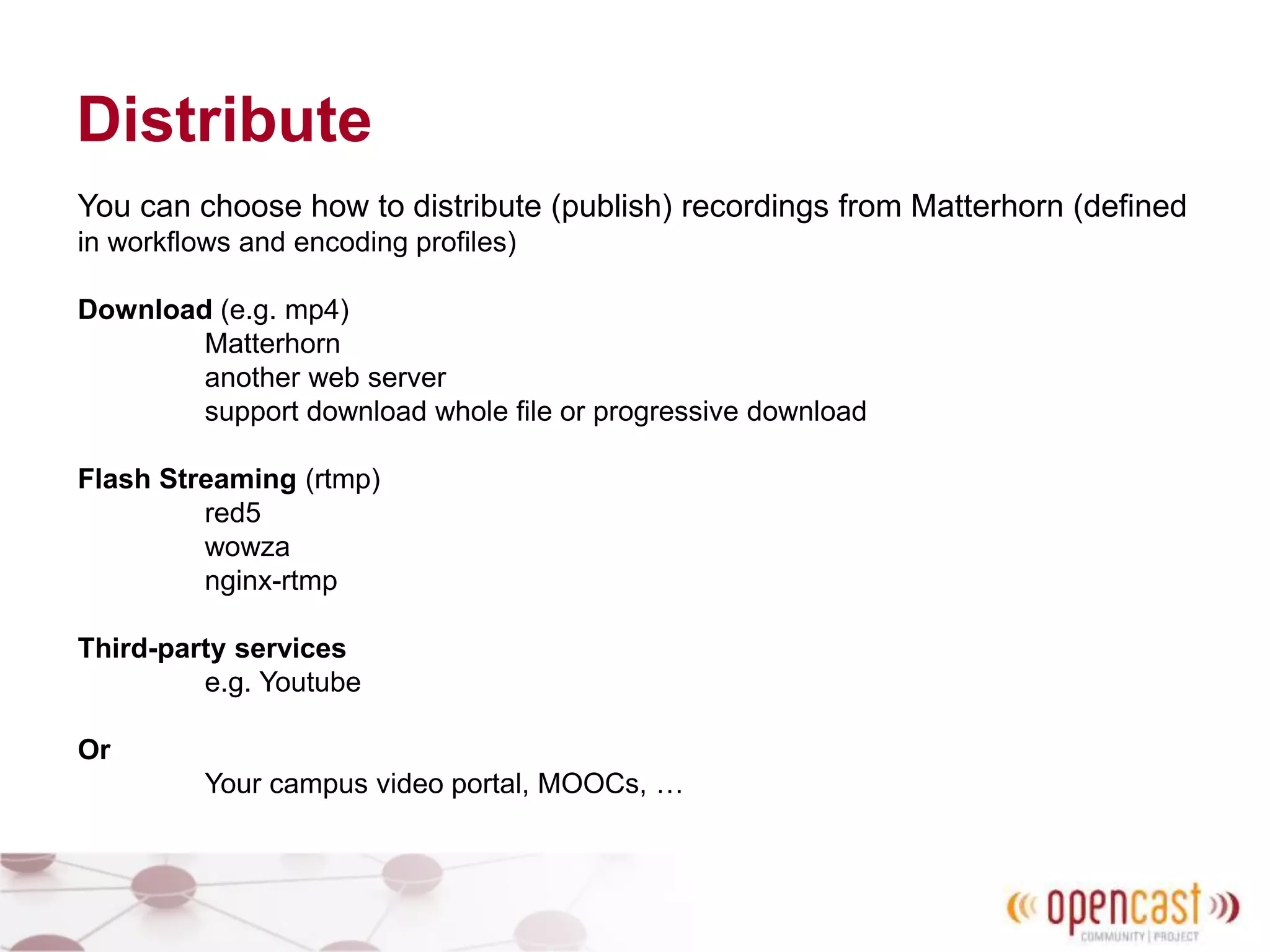 Distribute
You can choose how to distribute (publish) recordings from Matterhorn (defined
in workflows and encoding profiles)
Download (e.g. mp4)
Matterhorn
another web server
support download whole file or progressive download
Flash Streaming (rtmp)
red5
wowza
nginx-rtmp
Third-party services
e.g. Youtube
Or
Your campus video portal, MOOCs, …
 