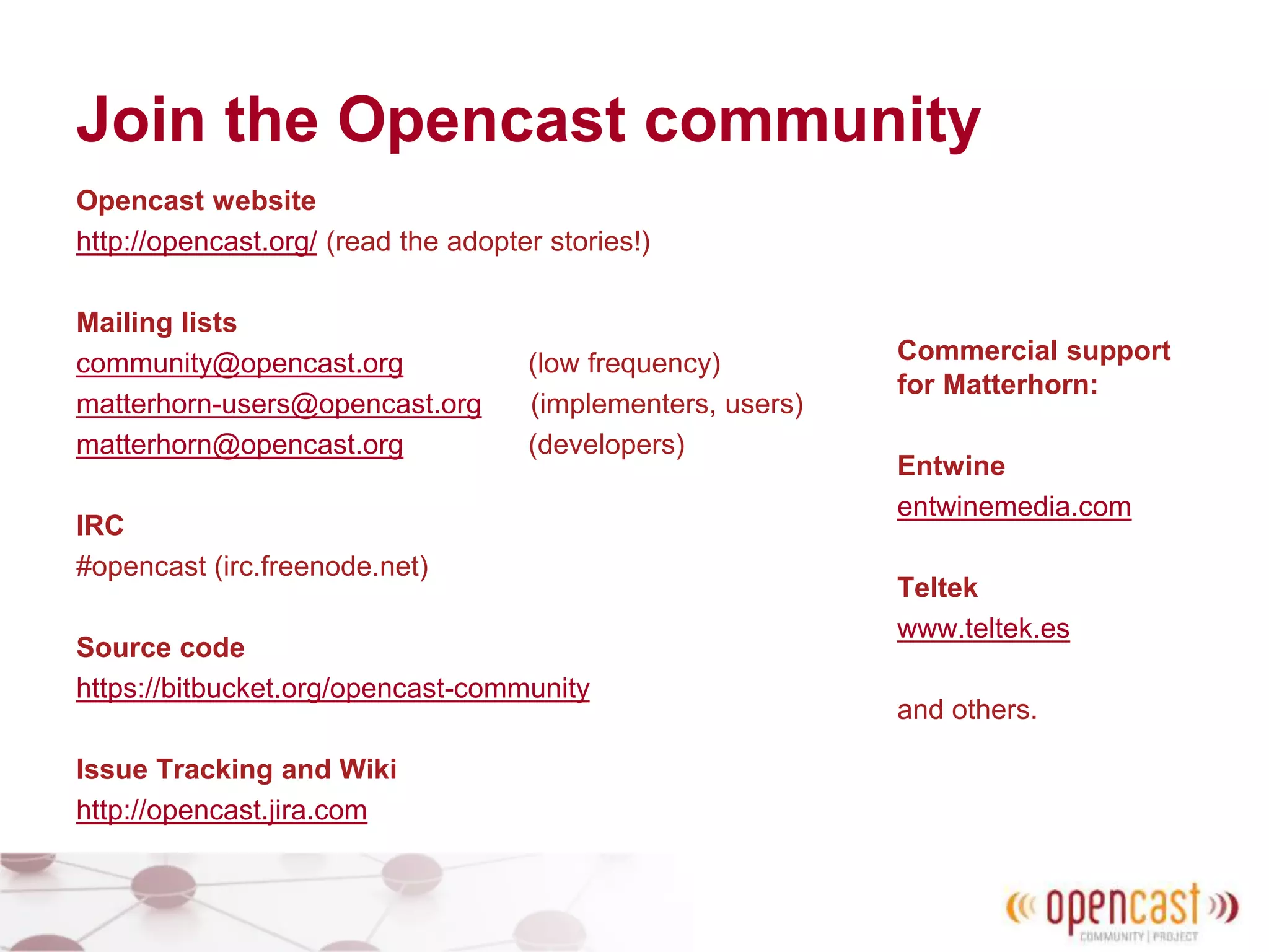 Join the Opencast community
Opencast website
http://opencast.org/ (read the adopter stories!)
Mailing lists
community@opencast.org (low frequency)
matterhorn-users@opencast.org (implementers, users)
matterhorn@opencast.org (developers)
IRC
#opencast (irc.freenode.net)
Source code
https://bitbucket.org/opencast-community
Issue Tracking and Wiki
http://opencast.jira.com
Commercial support
for Matterhorn:
Entwine
entwinemedia.com
Teltek
www.teltek.es
and others.
 