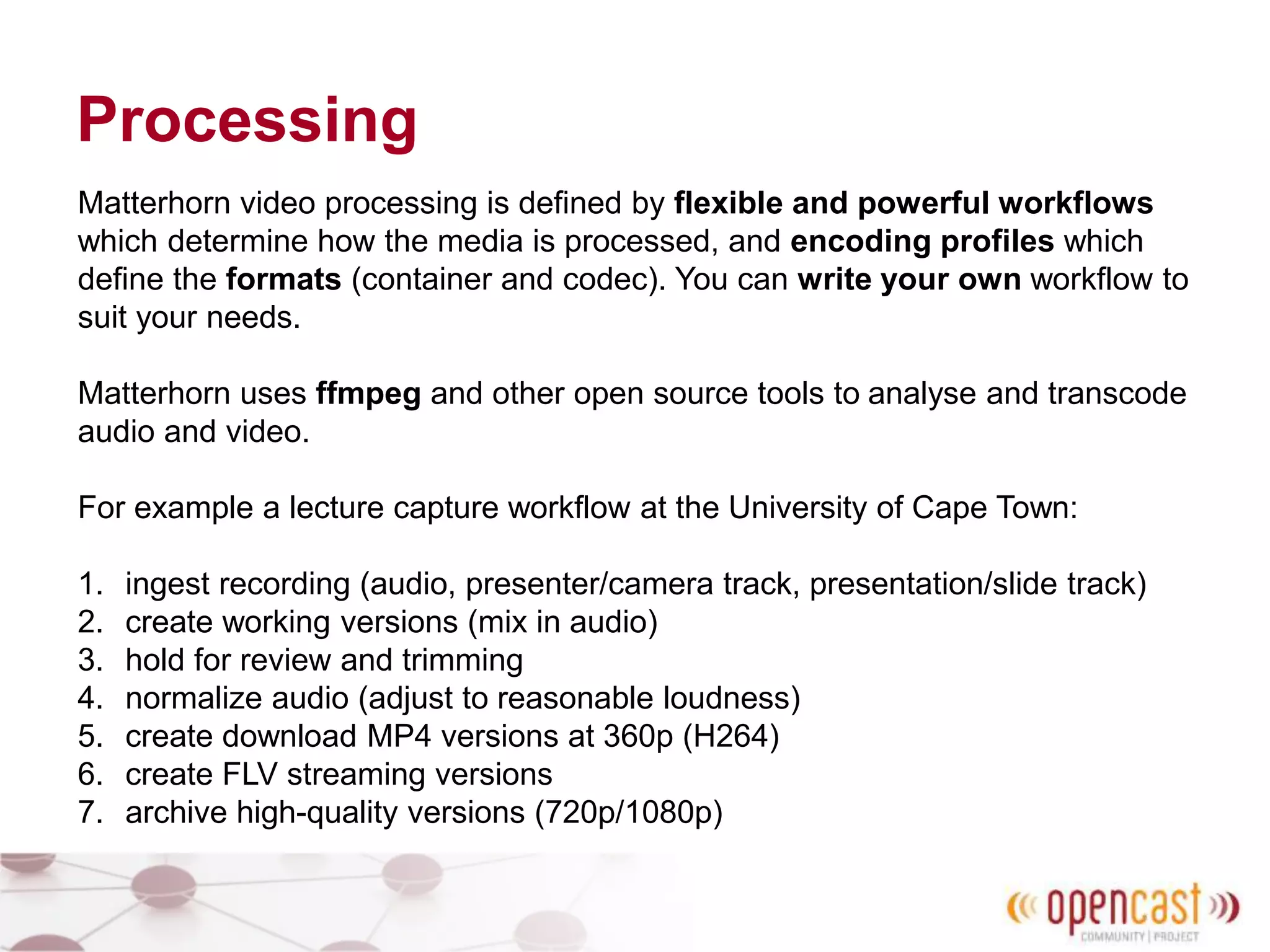 Processing
Matterhorn video processing is defined by flexible and powerful workflows
which determine how the media is processed, and encoding profiles which
define the formats (container and codec). You can write your own workflow to
suit your needs.
Matterhorn uses ffmpeg and other open source tools to analyse and transcode
audio and video.
For example a lecture capture workflow at the University of Cape Town:
1. ingest recording (audio, presenter/camera track, presentation/slide track)
2. create working versions (mix in audio)
3. hold for review and trimming
4. normalize audio (adjust to reasonable loudness)
5. create download MP4 versions at 360p (H264)
6. create FLV streaming versions
7. archive high-quality versions (720p/1080p)
 