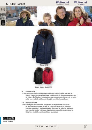2

MH-136 Jacket

Woltex.nl
Shop

Navy 6019

Black 8000 Red 2000
NL Parka MH-1
36
Extra duurzaam nylon; winddicht en waterdicht, nylon voering met 180 gr
vulling, capuchon met afneembaar imitatie bond, 2 afsluitbare zakken aan
de zijkant, 2 afsluitbare borstzakken, zak op de mouw, binnenzak en extra
zakje voor mobiele telefoon, onderzijde en middel verstelbaar.
FR Manteau MH-1
36
Park a en Nylon ultra résistant, coupe-vent et imperméable, doublure
en Nylon à rembourrage de 180 gr, capuchon à garniture imitation
fourrure amovible, 2 poches latérales, 2 poches de poitrine, poche sur
une manche, poche intérieure et petite poche supplémentaire pour le
téléphone portable, ceinture et base ajustables.

Winter Jackets

XS S M L XL XXL 3XL

 