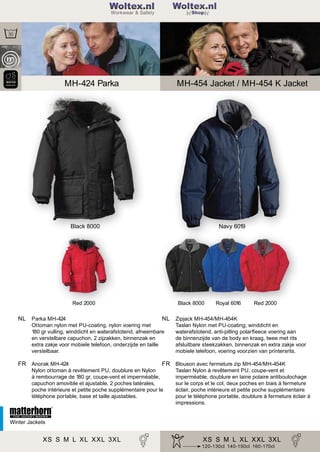 2

Woltex.nl
Shop

MH-424 Parka

MH-454 Jacket / MH-454 K Jacket

Black 8000

Navy 6019

Red 2000

NL Parka MH-424

Black 8000

Red 2000

NL Zipjack MH-454/MH-454K

Ottoman nylon met PU-coating, nylon voering met
180 gr vulling, winddicht en waterafstotend, afneembare
en verstelbare capuchon, 2 zijzakken, binnenzak en
extra zakje voor mobiele telefoon, onderzijde en taille
verstelbaar.

FR Anorak MH-424

Royal 6016

Taslan Nylon met PU-coating; winddicht en
waterafstotend, anti-pilling polarﬂeece voering aan
de binnenzijde van de body en kraag, twee met rits
afsluitbare steekzakken, binnenzak en extra zakje voor
mobiele telefoon, voering voorzien van printersrits.

FR Blouson avec fermeture zip MH-454/MH-454K

Nylon ottoman à revêtement PU, doublure en Nylon
à rembourrage de 180 gr, coupe-vent et imperméable,
capuchon amovible et ajustable, 2 poches latérales,
poche intérieure et petite poche supplémentaire pour le
téléphone portable, base et taille ajustables.

Taslan Nylon à revêtement PU, coupe-vent et
imperméable, doublure en laine polaire antiboulochage
sur le corps et le col, deux poches en biais à fermeture
éclair, poche intérieure et petite poche supplémentaire
pour le téléphone portable, doublure à fermeture éclair à
impressions.

Winter Jackets

XS S M L XL XXL 3XL

XS S M L 40 42 44 3XL
34 36 38 XL XXL
120-130cl 140-150cl 160-170cl

 