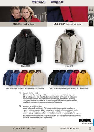 2

Woltex.nl
Shop

MH-118 Jacket Men

Black 8000

Navy 6019 Royal 6016 Red 2000Yellow 4000Khaki 1013

MH-118 D Jacket Women

Khaki 1013

Black 8000Navy 6019 Royal 6016 Red 2000Yellow 4000

NL Jas MH-1
18/MH-1
18D
Ottoman met PU-coating; winddicht en waterafstotend, nylon voering met
120 gr vulling, twee met rits afsluitbare steekzakken, binnenzak en extra zakje
voor mobiele telefoon, mouwzakje met reﬂectietape, capuchon in de kraag,
kraag gevoerd met microﬂeece, mouwsluiting verstelbaar middels klittenband,
onderzijde verstelbaar, voering voorzien van printersrits.

FR Manteau MH-1
18/MH-1
18D
Veste, ottoman à revêtement PU, coupe-vent et imperméable, doublure en
Nylon à rembourrage de 120 gr, deux poches en biais à fermeture éclair, poche
intérieure et petite poche supplémentaire pour le téléphone portable, petite
poche à bande réﬂéchissante sur une manche, capuchon repliable dans le col, col
doublé de laine micropolaire, poignets ajustable par bandes Velcro, base ajustable,
doublure à fermeture éclair à impressions.

Winter Jackets

XS S M L XL XXL 3XL

34 36 38 40 42 44

 