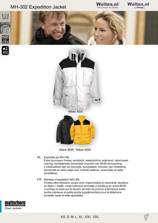 2

MH-302 Expedition Jacket

Woltex.nl
Shop

White 1000

Black 8000 Yellow 4000
NL Expeditie jas MH-302
Extra duurzaam ﬁnetex; winddicht, waterdicht en ademend, nylon/mesh
voering, verwijderbaar binnenjack voorzien van 80/20 donsvoering,
2 steekzakken aan de voorzijde, borstzakken voorzien van ritssluiting,
binnenzak en extra zakje voor mobiele telefoon, onderzijde en taille
verstelbaar.

FR Manteau d’expédition MH-302
Finetex ultra résistant; coupe-vent, imperméable et respirante, doublure
en Nylon / maille, veste intérieure amovible à doublure en duvet 80/20,
2 poches en biais sur le devant, poches de poitrine à fermeture éclair,
poche intérieure et petite poche supplémentaire pour le téléphone
portable, base et taille ajustables.

Down Jackets

XS S M L XL XXL 3XL 34 36 38 40 42 44

 